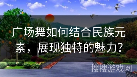 广场舞如何结合民族元素，展现独特的魅力？