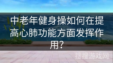 中老年健身操如何在提高心肺功能方面发挥作用？