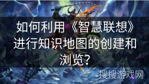 如何利用《智慧联想》进行知识地图的创建和浏览？