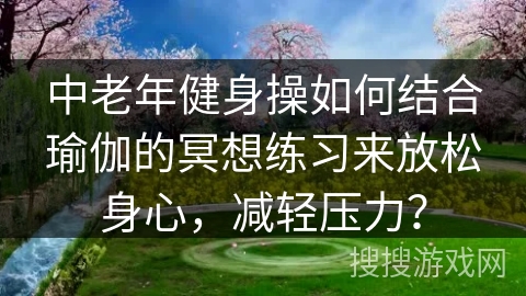 中老年健身操如何结合瑜伽的冥想练习来放松身心，减轻压力？