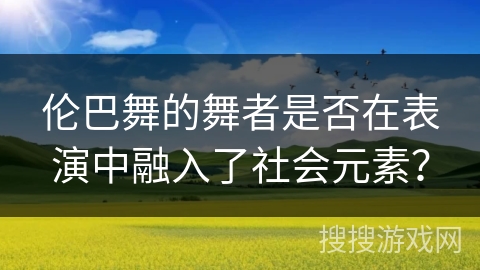 伦巴舞的舞者是否在表演中融入了社会元素？