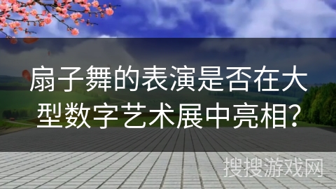 扇子舞的表演是否在大型数字艺术展中亮相？