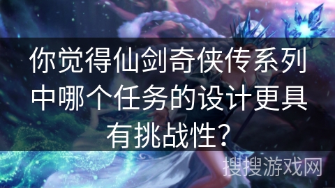 你觉得仙剑奇侠传系列中哪个任务的设计更具有挑战性？