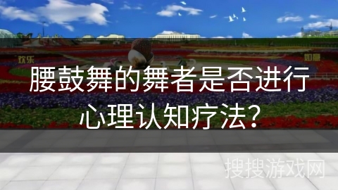 腰鼓舞的舞者是否进行心理认知疗法？