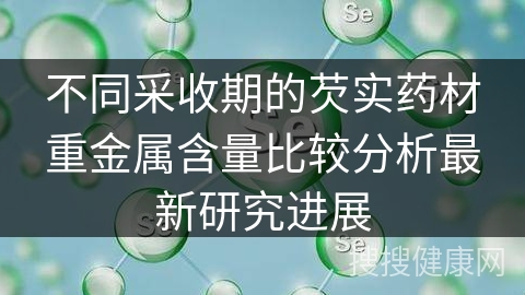 不同采收期的芡实药材重金属含量比较分析最新研究进展