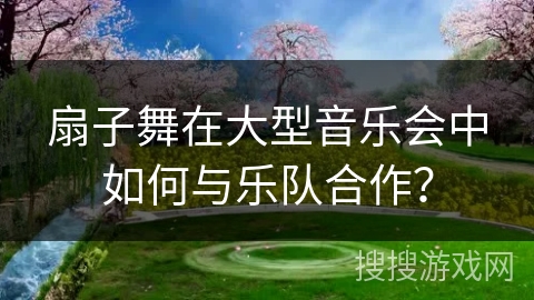 扇子舞在大型音乐会中如何与乐队合作？