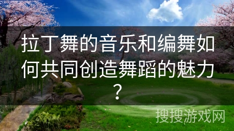拉丁舞的音乐和编舞如何共同创造舞蹈的魅力？