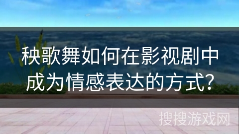 秧歌舞如何在影视剧中成为情感表达的方式？