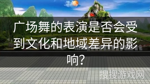 广场舞的表演是否会受到文化和地域差异的影响？