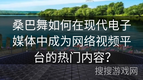 桑巴舞如何在现代电子媒体中成为网络视频平台的热门内容？