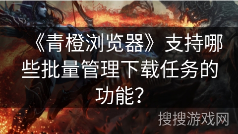 《青橙浏览器》支持哪些批量管理下载任务的功能？