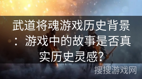 武道将魂游戏历史背景：游戏中的故事是否真实历史灵感？