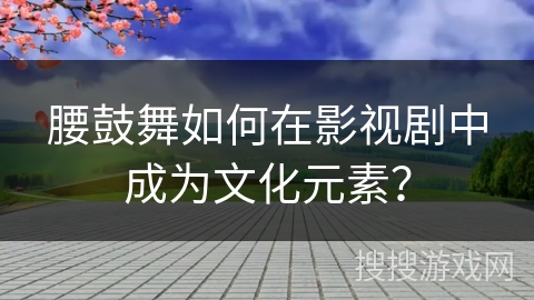 腰鼓舞如何在影视剧中成为文化元素？
