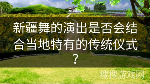 新疆舞的演出是否会结合当地特有的传统仪式？
