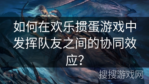 如何在欢乐掼蛋游戏中发挥队友之间的协同效应？