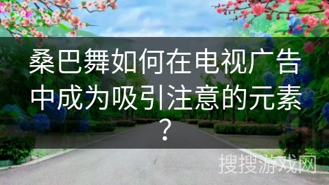 桑巴舞如何在电视广告中成为吸引注意的元素？
