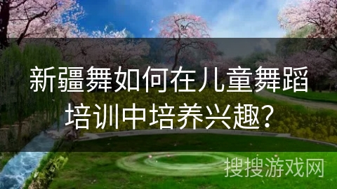 新疆舞如何在儿童舞蹈培训中培养兴趣？