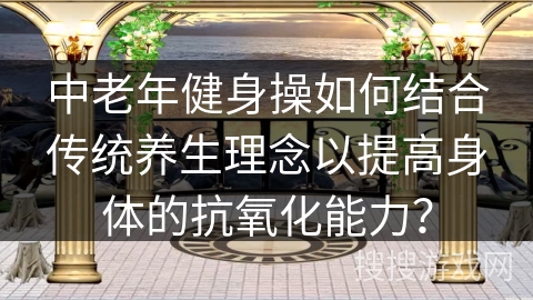 中老年健身操如何结合传统养生理念以提高身体的抗氧化能力？