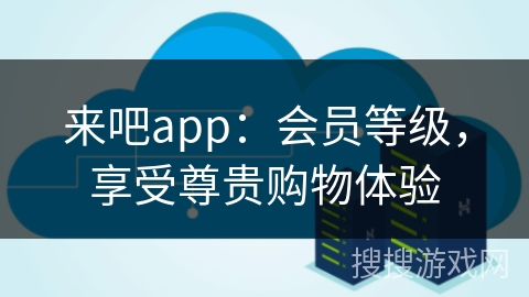 来吧app：会员等级，享受尊贵购物体验