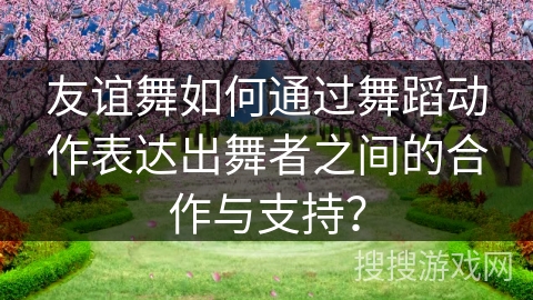 友谊舞如何通过舞蹈动作表达出舞者之间的合作与支持？