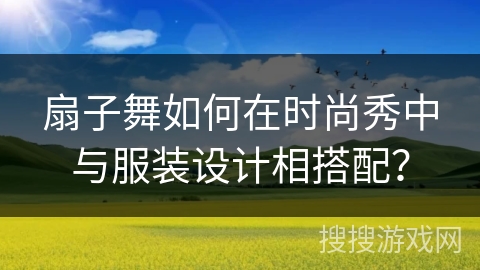 扇子舞如何在时尚秀中与服装设计相搭配？