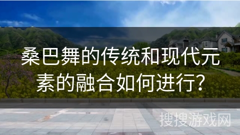 桑巴舞的传统和现代元素的融合如何进行？