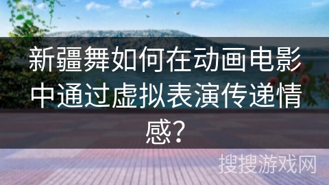 新疆舞如何在动画电影中通过虚拟表演传递情感？