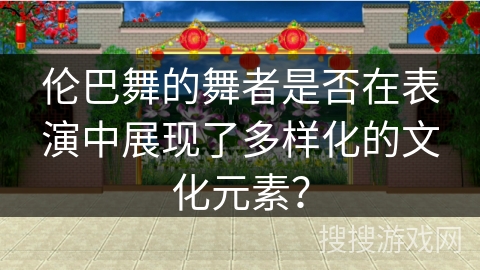 伦巴舞的舞者是否在表演中展现了多样化的文化元素？