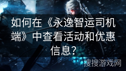 如何在《永逸智运司机端》中查看活动和优惠信息？
