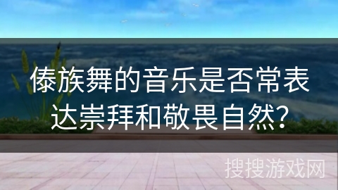 傣族舞的音乐是否常表达崇拜和敬畏自然？
