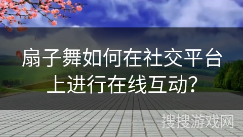扇子舞如何在社交平台上进行在线互动？
