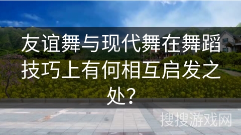友谊舞与现代舞在舞蹈技巧上有何相互启发之处？