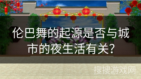 伦巴舞的起源是否与城市的夜生活有关？