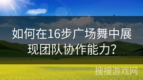 如何在16步广场舞中展现团队协作能力？
