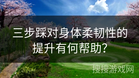 三步踩对身体柔韧性的提升有何帮助？