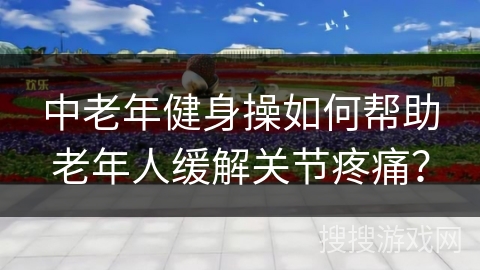 中老年健身操如何帮助老年人缓解关节疼痛？