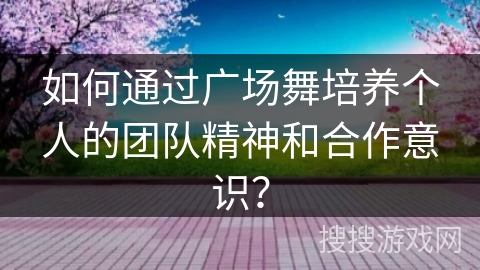 如何通过广场舞培养个人的团队精神和合作意识？