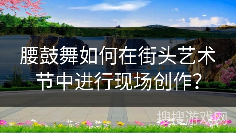 腰鼓舞如何在街头艺术节中进行现场创作？