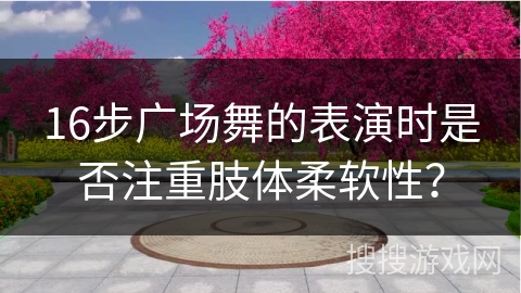 16步广场舞的表演时是否注重肢体柔软性？
