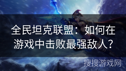 全民坦克联盟：如何在游戏中击败最强敌人？