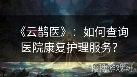 《云鹊医》：如何查询医院康复护理服务？