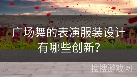 广场舞的表演服装设计有哪些创新？