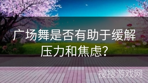 广场舞是否有助于缓解压力和焦虑？