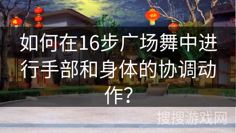 如何在16步广场舞中进行手部和身体的协调动作？