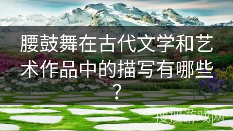 腰鼓舞在古代文学和艺术作品中的描写有哪些？