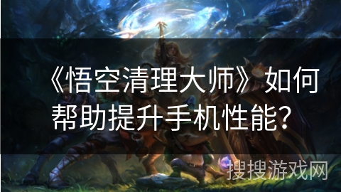 《悟空清理大师》如何帮助提升手机性能？