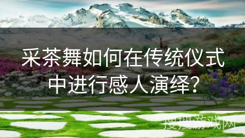 采茶舞如何在传统仪式中进行感人演绎？