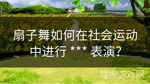 扇子舞如何在社会运动中进行 *** 表演？