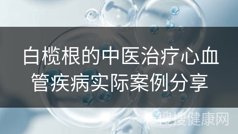 白榄根的中医治疗心血管疾病实际案例分享