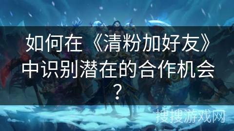 如何在《清粉加好友》中识别潜在的合作机会？